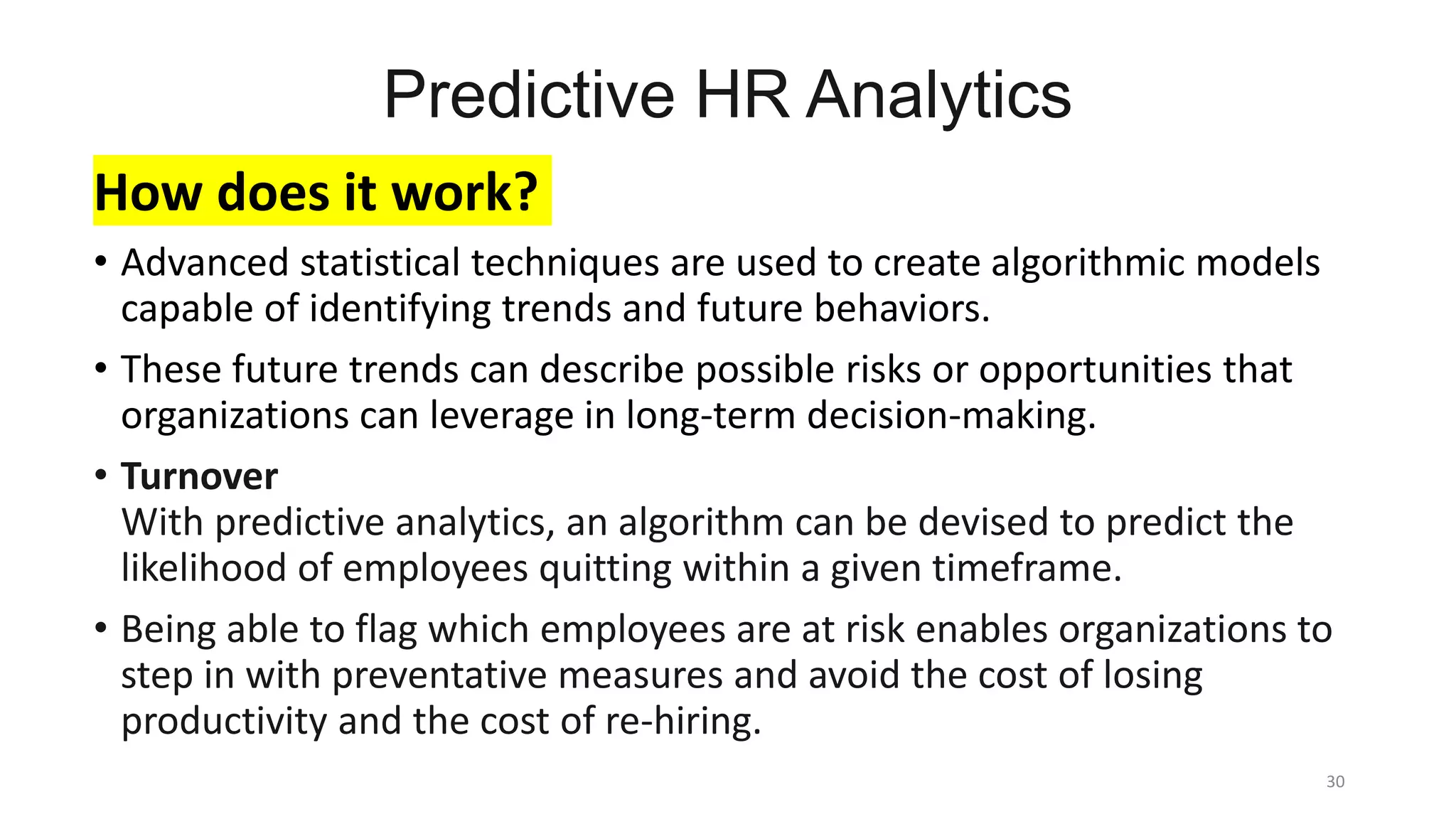 Predictive HR Analytics
How does it work?
• Advanced statistical techniques are used to create algorithmic models
capable of identifying trends and future behaviors.
• These future trends can describe possible risks or opportunities that
organizations can leverage in long-term decision-making.
• Turnover
With predictive analytics, an algorithm can be devised to predict the
likelihood of employees quitting within a given timeframe.
• Being able to flag which employees are at risk enables organizations to
step in with preventative measures and avoid the cost of losing
productivity and the cost of re-hiring.
30
 