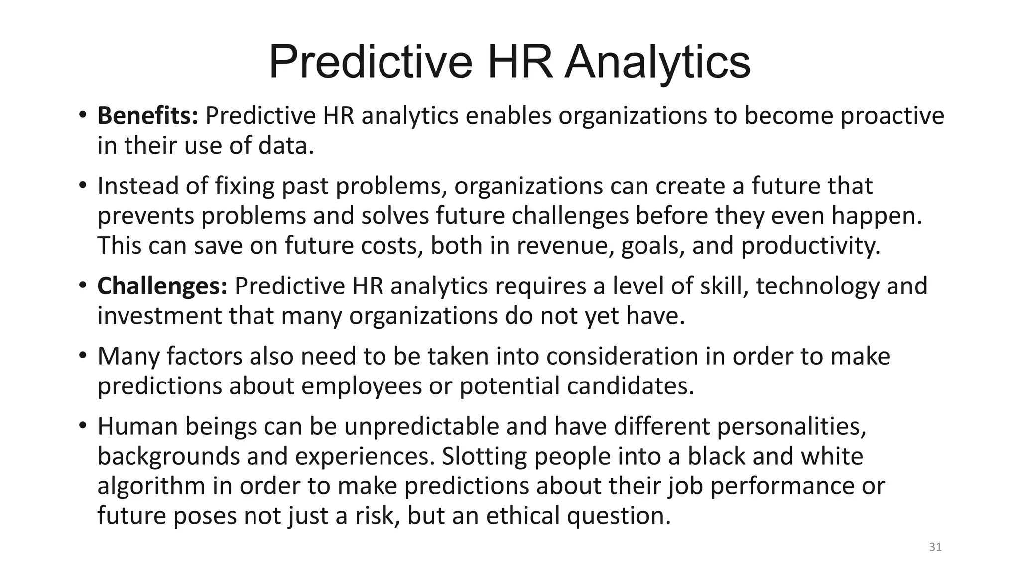 Predictive HR Analytics
• Benefits: Predictive HR analytics enables organizations to become proactive
in their use of data.
• Instead of fixing past problems, organizations can create a future that
prevents problems and solves future challenges before they even happen.
This can save on future costs, both in revenue, goals, and productivity.
• Challenges: Predictive HR analytics requires a level of skill, technology and
investment that many organizations do not yet have.
• Many factors also need to be taken into consideration in order to make
predictions about employees or potential candidates.
• Human beings can be unpredictable and have different personalities,
backgrounds and experiences. Slotting people into a black and white
algorithm in order to make predictions about their job performance or
future poses not just a risk, but an ethical question.
31
 