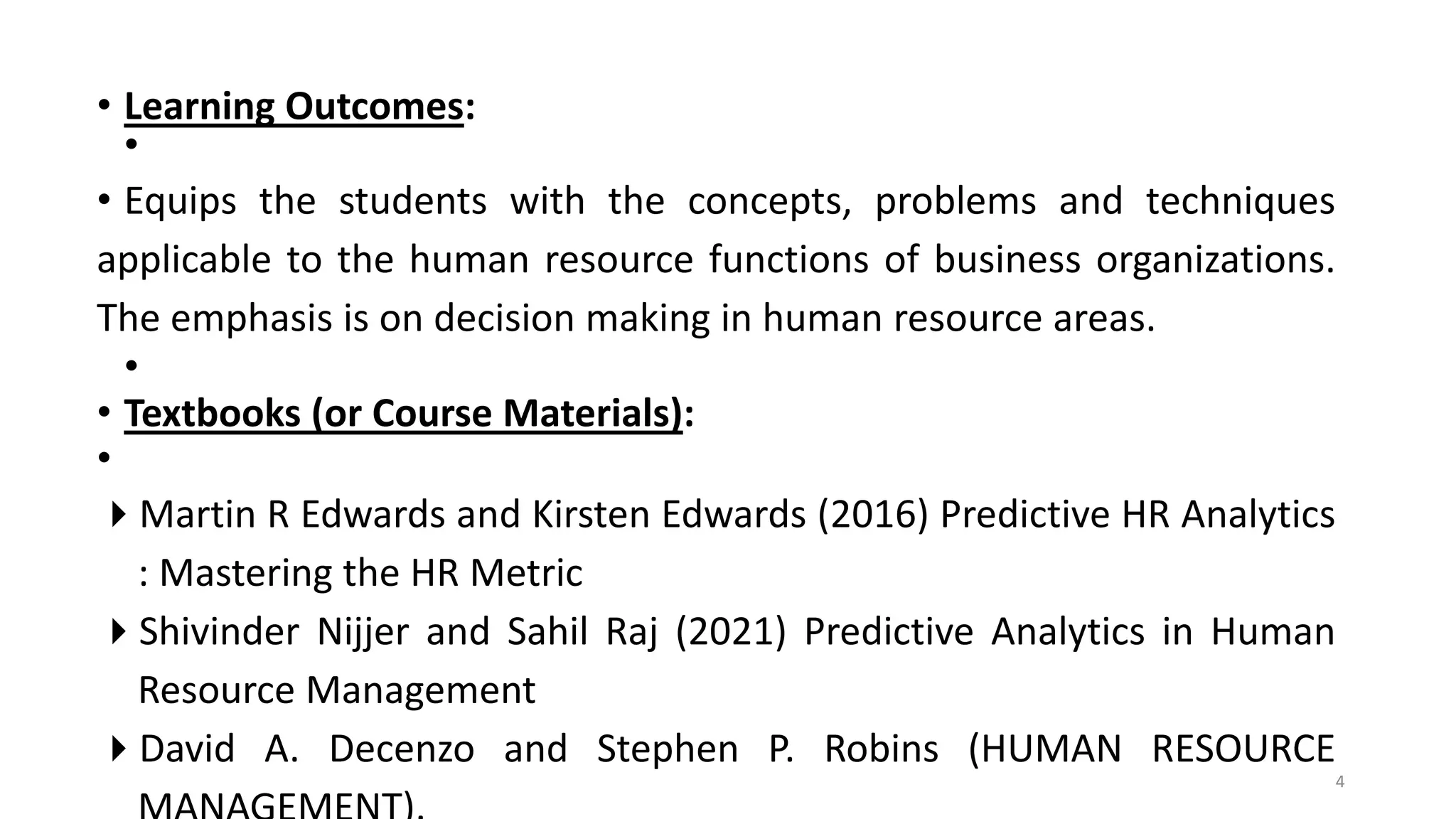 • Learning Outcomes:
•
• Equips the students with the concepts, problems and techniques
applicable to the human resource functions of business organizations.
The emphasis is on decision making in human resource areas.
•
• Textbooks (or Course Materials):
•
Martin R Edwards and Kirsten Edwards (2016) Predictive HR Analytics
: Mastering the HR Metric
Shivinder Nijjer and Sahil Raj (2021) Predictive Analytics in Human
Resource Management
David A. Decenzo and Stephen P. Robins (HUMAN RESOURCE
4
 