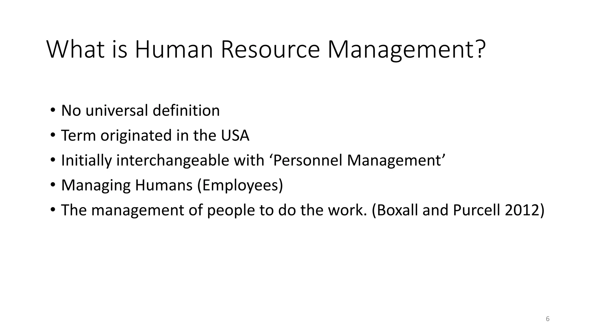 What is Human Resource Management?
• No universal definition
• Term originated in the USA
• Initially interchangeable with ‘Personnel Management’
• Managing Humans (Employees)
• The management of people to do the work. (Boxall and Purcell 2012)
6
 