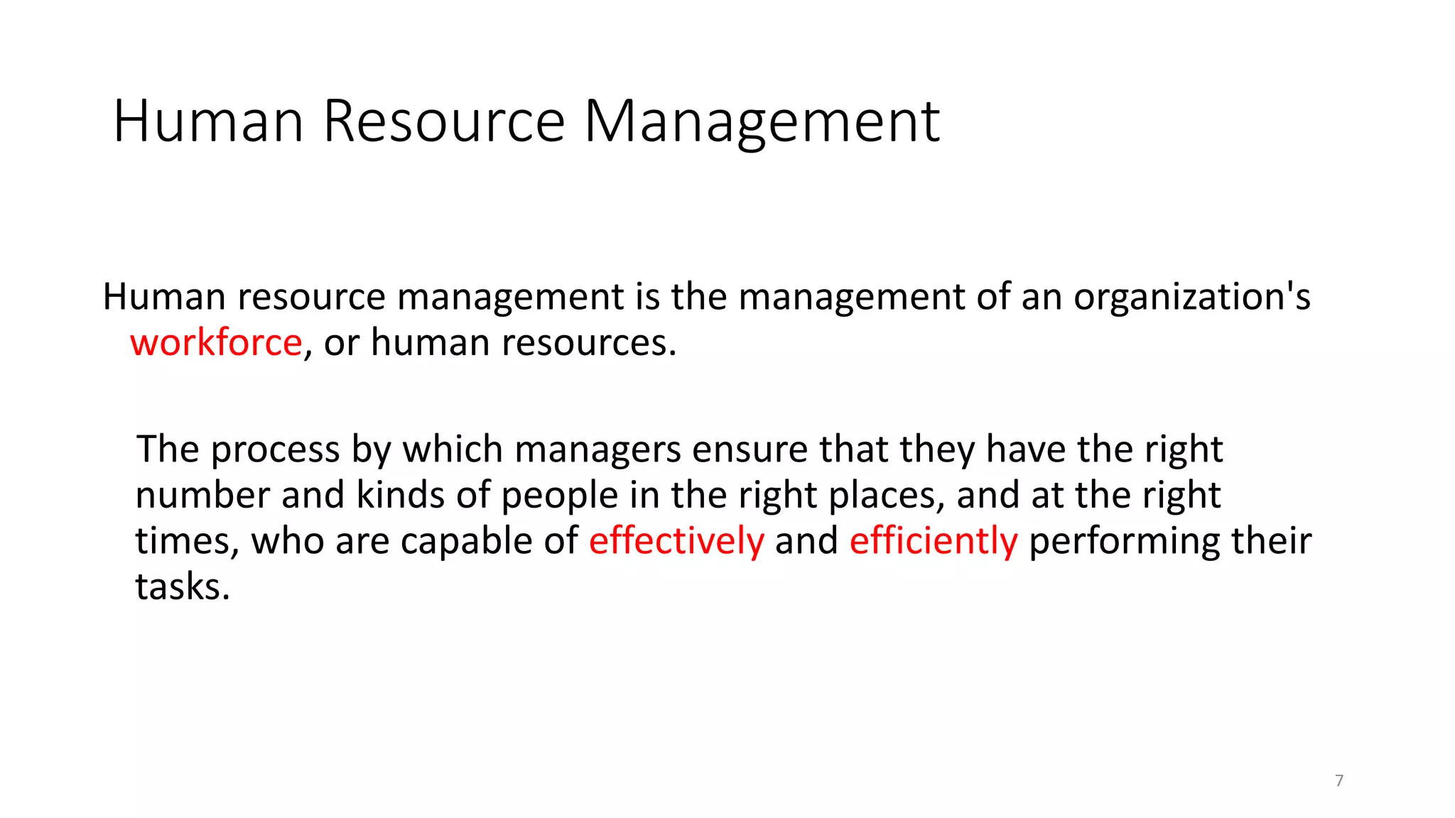 Human Resource Management
Human resource management is the management of an organization's
workforce, or human resources.
The process by which managers ensure that they have the right
number and kinds of people in the right places, and at the right
times, who are capable of effectively and efficiently performing their
tasks.
7
 