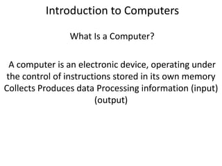 Introduction to Computers
What Is a Computer?
A computer is an electronic device, operating under
the control of instructions stored in its own memory
Collects Produces data Processing information (input)
(output)
 