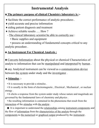 1
Instrumental Analysis
◘ The primary purpose of clinical Chemistry laboratory is :-
♦ facilitate the correct performance of analytic procedures .
♦ yield accurate and precise information
♦ aiding patient diagnosis and treatment
♦ Achieve reliable results …. How ?
- The clinical laboratory scientist be able to correctly use :
• Basic supplies and equipment
• possess an understanding of fundamental concepts critical to any
analytic procedure .
◘ An Instrument For Chemical Analysis :
♣ Converts Information about the physical or chemical Characteristics of
analyte to information that can be manipulated and interpreted by human .
♣ any Analytical instrument can be viewed as a communication device
between the system under study and the investigator .
♠ Stimulus :-
• It is necessary to provide a stimulus .
• It is usually in the form of electromagnetic , Electrical , Mechanical , or nuclear
energy .
• It elicits a response from the system under study whose nature and magnitude are
governed by the fundamental laws of chemistry and physics .
• the resulting information is contained in the phenomena that result from the
interaction of the stimulus with the analyte .
☻ It is important to understand the relationships among instrument components and
the flow of information from the characteristics of the analyte through the
components to the numerical or graphical output produced by the instrument .
 
