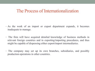 • As the work of an import or export department expands, it becomes
inadequate to manage.
• The firm will have acquired detailed knowledge of business methods in
relevant foreign countries and in exporting/importing procedures, and thus
might be capable of dispensing either export/import intermediaries.
• The company may set up its own branches, subsidiaries, and possibly
production operations in other countries.
The Process of Internationalization
 