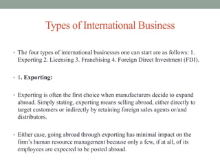 Types of International Business
• The four types of international businesses one can start are as follows: 1.
Exporting 2. Licensing 3. Franchising 4. Foreign Direct Investment (FDI).
• 1. Exporting:
• Exporting is often the first choice when manufacturers decide to expand
abroad. Simply stating, exporting means selling abroad, either directly to
target customers or indirectly by retaining foreign sales agents or/and
distributors.
• Either case, going abroad through exporting has minimal impact on the
firm’s human resource management because only a few, if at all, of its
employees are expected to be posted abroad.
 