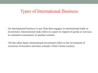 • An international business is any firm that engages in international trade or
investment. International trade refers to export or import of goods or services
to customers/consumers in another country.
• On the other hand, international investment refers to the investment of
resources in business activities outside a firm’s home country.
Types of International Business
 