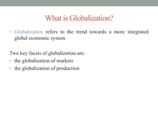 What is Globalization?
• Globalization refers to the trend towards a more integrated
global economic system
Two key facets of globalization are:
• the globalization of markets
• the globalization of production
 