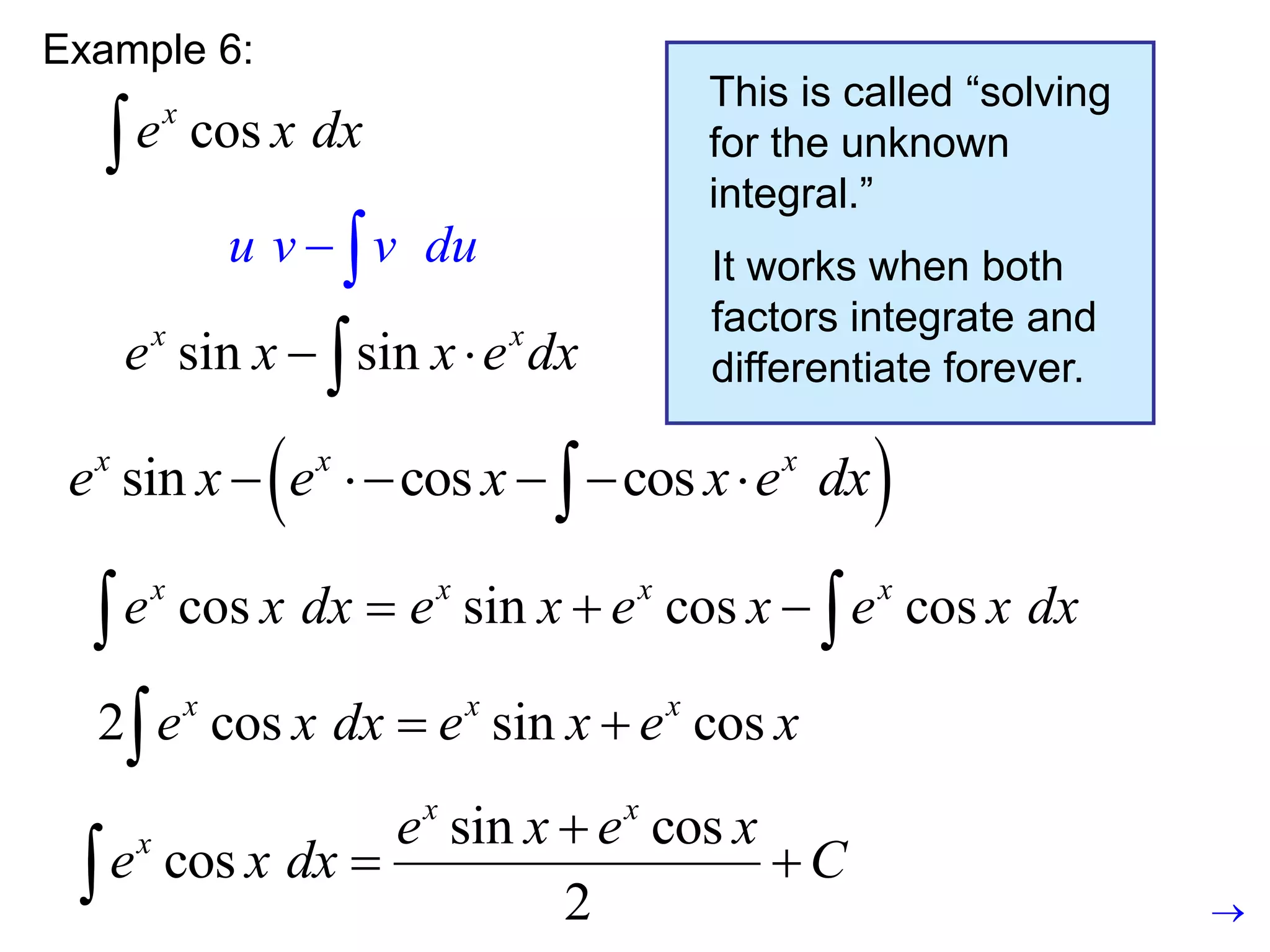 Example 6:
cos
x
e x dx

u v v du
 
This is called “solving
for the unknown
integral.”
It works when both
factors integrate and
differentiate forever.

cos
x
e x dx 

2 cos sin cos
x x x
e x dx e x e x
 

sin cos
cos
2
x x
x e x e x
e x dx C

 

sin sin
x x
e x x e dx
 

sin cos cos
x x x
e x e x e x dx
  
 
sin cos cos
x x x
e x e x x e dx
    

 