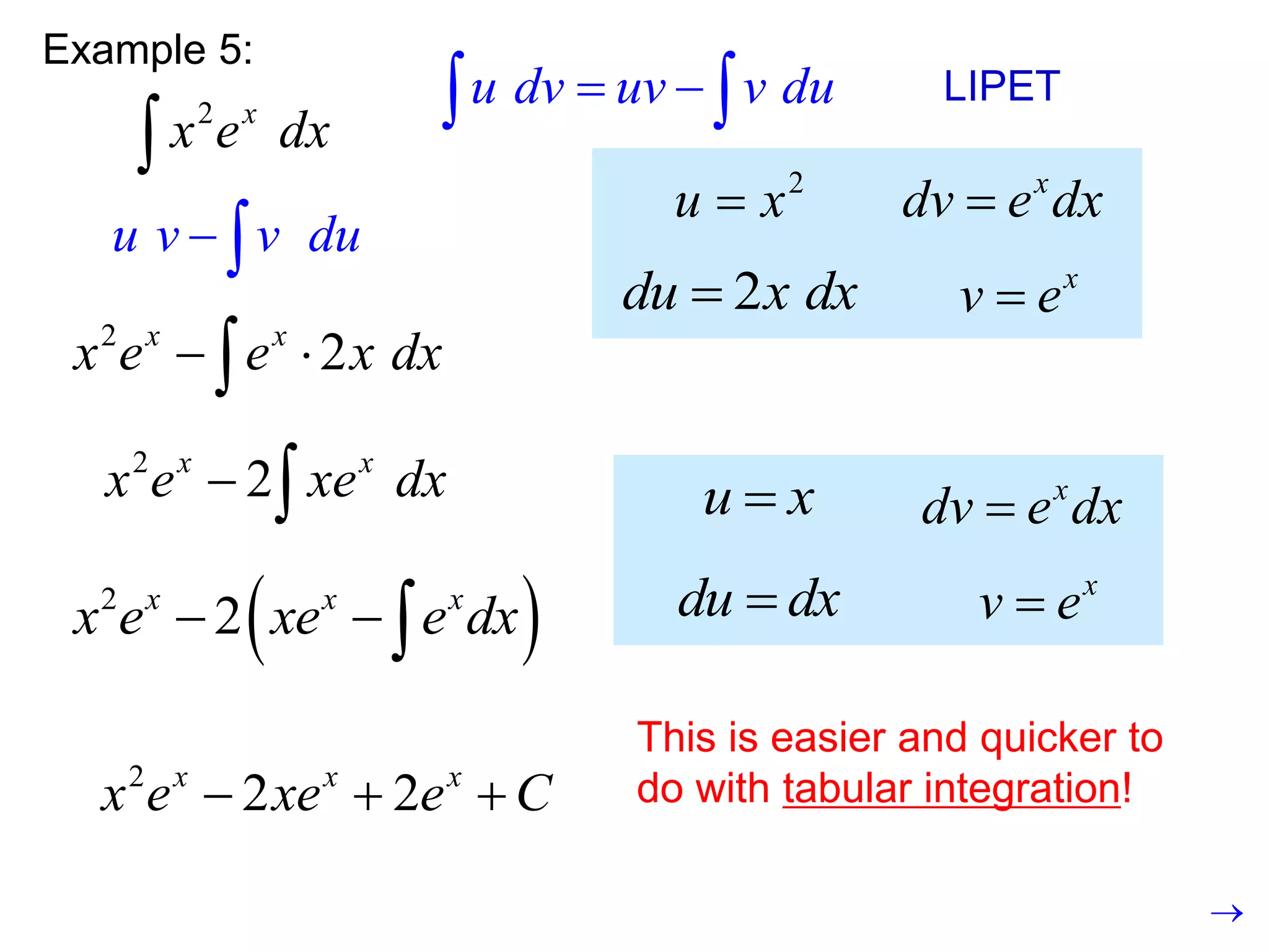 Example 5:
2 x
x e dx

u dv uv v du
 
  LIPET
2
u x
 x
dv e dx

2
du x dx
 x
v e

u v v du
 
2
2
x x
x e e x dx
 

2
2
x x
x e xe dx
  u x
 x
dv e dx

du dx
 x
v e

 
2
2
x x x
x e xe e dx
  
2
2 2
x x x
x e xe e C
  
This is easier and quicker to
do with tabular integration!

 
