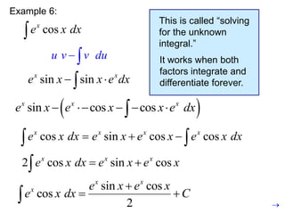 Example 6:
cos
x
e x dx

u v v du
 
This is called “solving
for the unknown
integral.”
It works when both
factors integrate and
differentiate forever.

cos
x
e x dx 

2 cos sin cos
x x x
e x dx e x e x
 

sin cos
cos
2
x x
x e x e x
e x dx C

 

sin sin
x x
e x x e dx
 

sin cos cos
x x x
e x e x e x dx
  
 
sin cos cos
x x x
e x e x x e dx
    

 