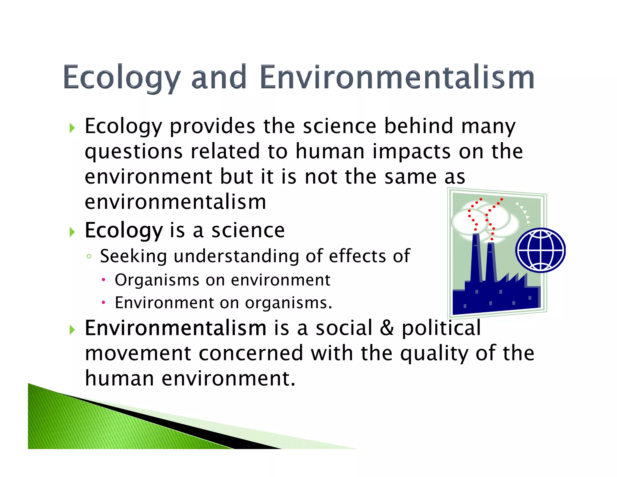 Ecology provides the science behind many
questions related to human impacts on the
environment but it is not the same as
environmentalism
EcologyEcologyEcologyEcology is a scienceEcologyEcologyEcologyEcology is a science
◦ Seeking understanding of effects of
Organisms on environment
Environment on organisms.
EnvironmentalismEnvironmentalismEnvironmentalismEnvironmentalism is a social & political
movement concerned with the quality of the
human environment.
 
