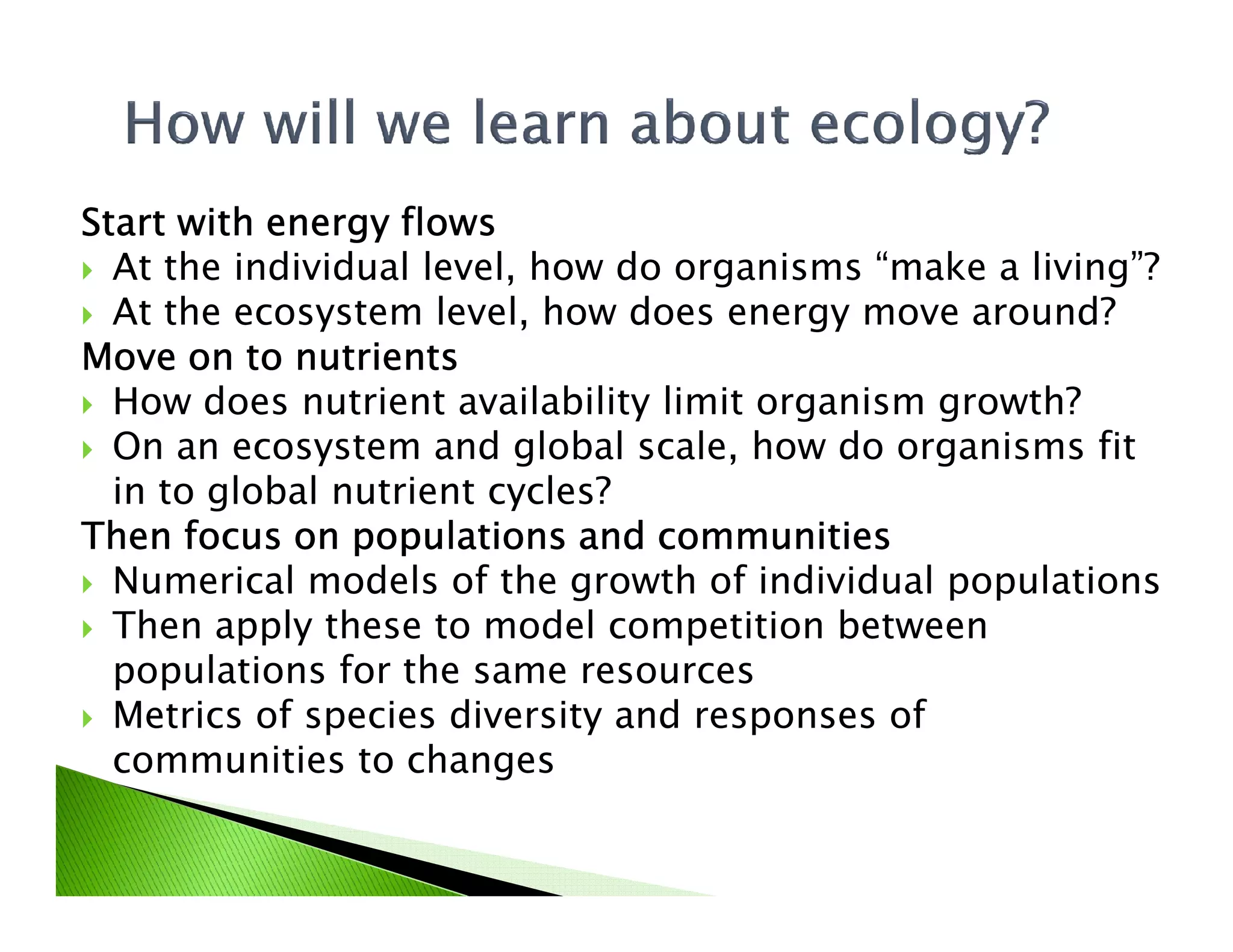 Start with energy flowsStart with energy flowsStart with energy flowsStart with energy flows
At the individual level, how do organisms “make a living”?
At the ecosystem level, how does energy move around?
Move on to nutrientsMove on to nutrientsMove on to nutrientsMove on to nutrients
How does nutrient availability limit organism growth?
On an ecosystem and global scale, how do organisms fit
in to global nutrient cycles?in to global nutrient cycles?
Then focus on populations and communitiesThen focus on populations and communitiesThen focus on populations and communitiesThen focus on populations and communities
Numerical models of the growth of individual populations
Then apply these to model competition between
populations for the same resources
Metrics of species diversity and responses of
communities to changes
 