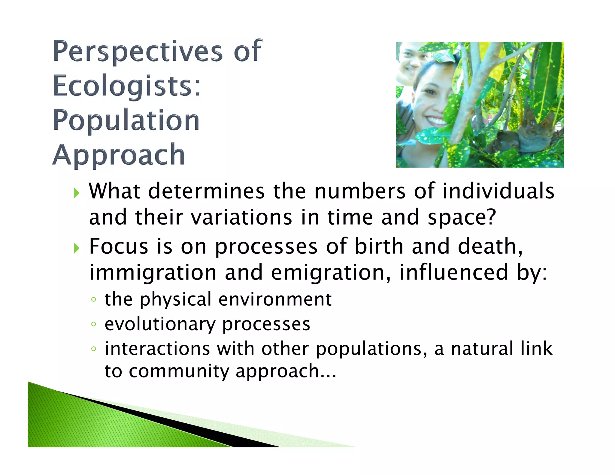 What determines the numbers of individuals
and their variations in time and space?
Focus is on processes of birth and death,Focus is on processes of birth and death,
immigration and emigration, influenced by:
◦ the physical environment
◦ evolutionary processes
◦ interactions with other populations, a natural link
to community approach...
 
