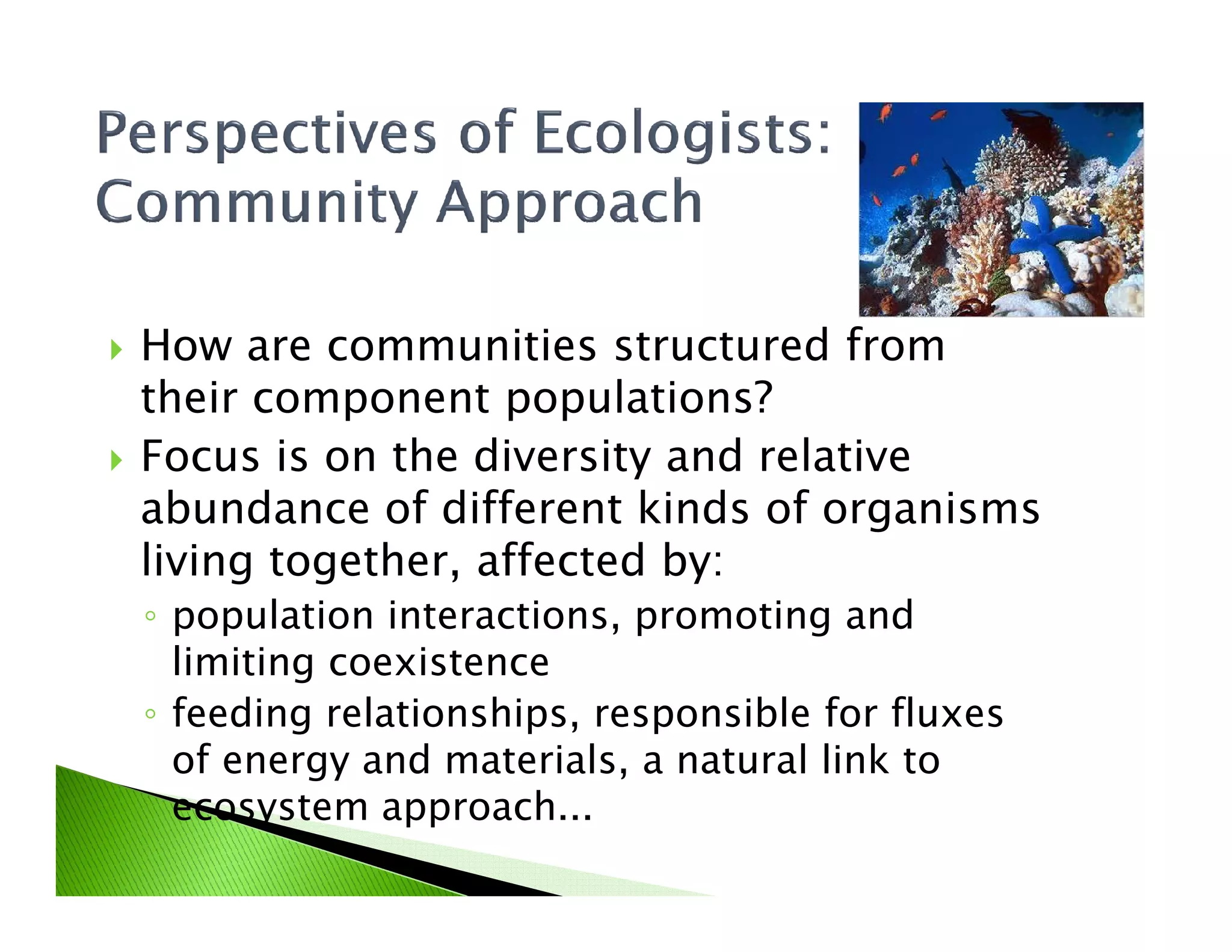How are communities structured from
their component populations?
Focus is on the diversity and relativeFocus is on the diversity and relative
abundance of different kinds of organisms
living together, affected by:
◦ population interactions, promoting and
limiting coexistence
◦ feeding relationships, responsible for fluxes
of energy and materials, a natural link to
ecosystem approach...
 