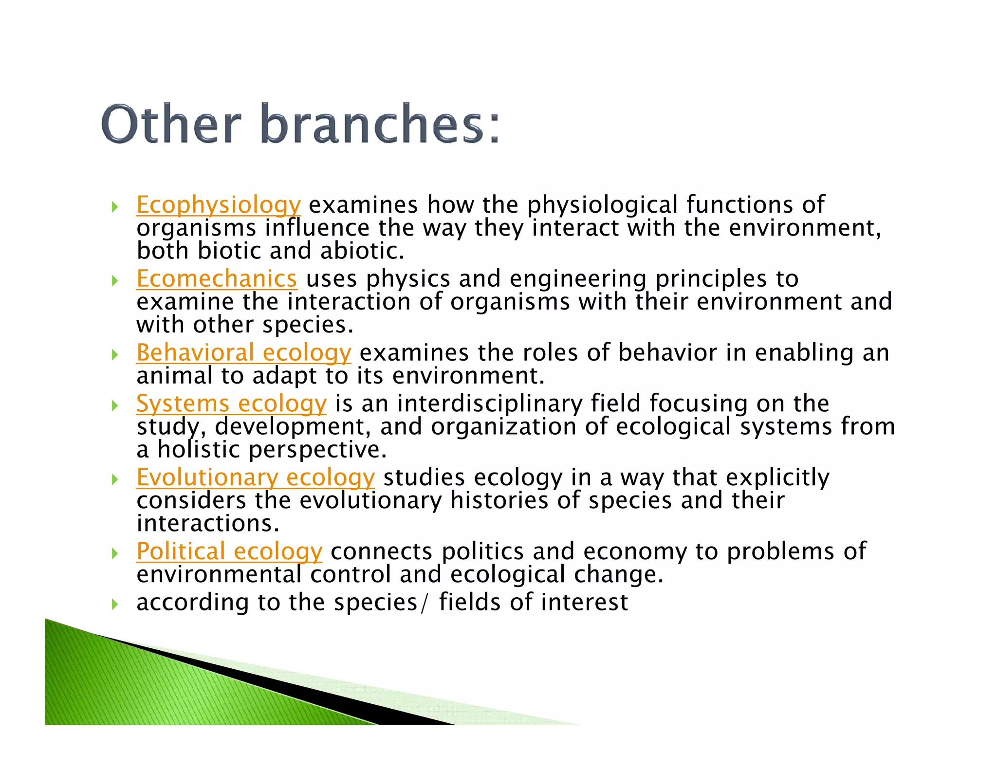 Ecophysiology examines how the physiological functions of
organisms influence the way they interact with the environment,
both biotic and abiotic.
Ecomechanics uses physics and engineering principles to
examine the interaction of organisms with their environment and
with other species.
Behavioral ecology examines the roles of behavior in enabling an
animal to adapt to its environment.animal to adapt to its environment.
Systems ecology is an interdisciplinary field focusing on the
study, development, and organization of ecological systems from
a holistic perspective.
Evolutionary ecology studies ecology in a way that explicitly
considers the evolutionary histories of species and their
interactions.
Political ecology connects politics and economy to problems of
environmental control and ecological change.
according to the species/ fields of interest
 