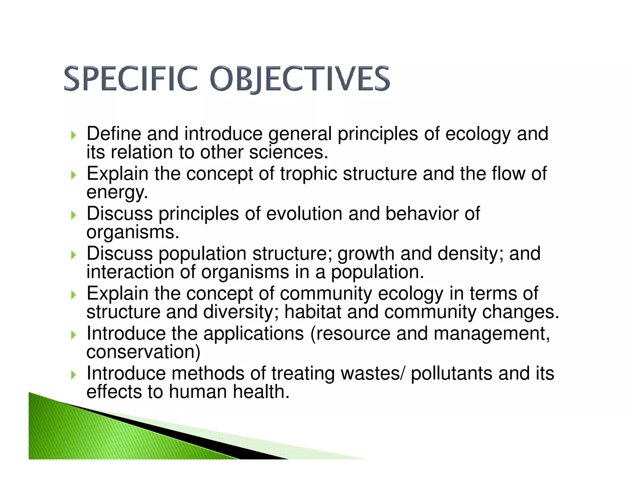 Define and introduce general principles of ecology and
its relation to other sciences.
Explain the concept of trophic structure and the flow of
energy.
Discuss principles of evolution and behavior of
organisms.
Discuss population structure; growth and density; andDiscuss population structure; growth and density; and
interaction of organisms in a population.
Explain the concept of community ecology in terms of
structure and diversity; habitat and community changes.
Introduce the applications (resource and management,
conservation)
Introduce methods of treating wastes/ pollutants and its
effects to human health.
 