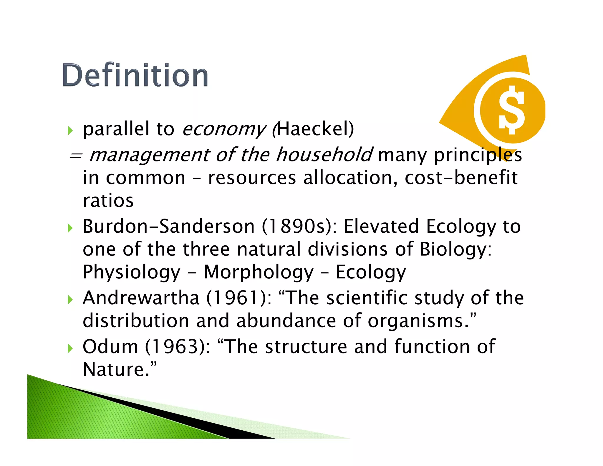 parallel to economy (Haeckel)
= management of the household many principles
in common – resources allocation, cost-benefit
ratios
Burdon-Sanderson (1890s): Elevated Ecology toBurdon-Sanderson (1890s): Elevated Ecology to
one of the three natural divisions of Biology:
Physiology - Morphology – Ecology
Andrewartha (1961): “The scientific study of the
distribution and abundance of organisms.”
Odum (1963): “The structure and function of
Nature.”
 