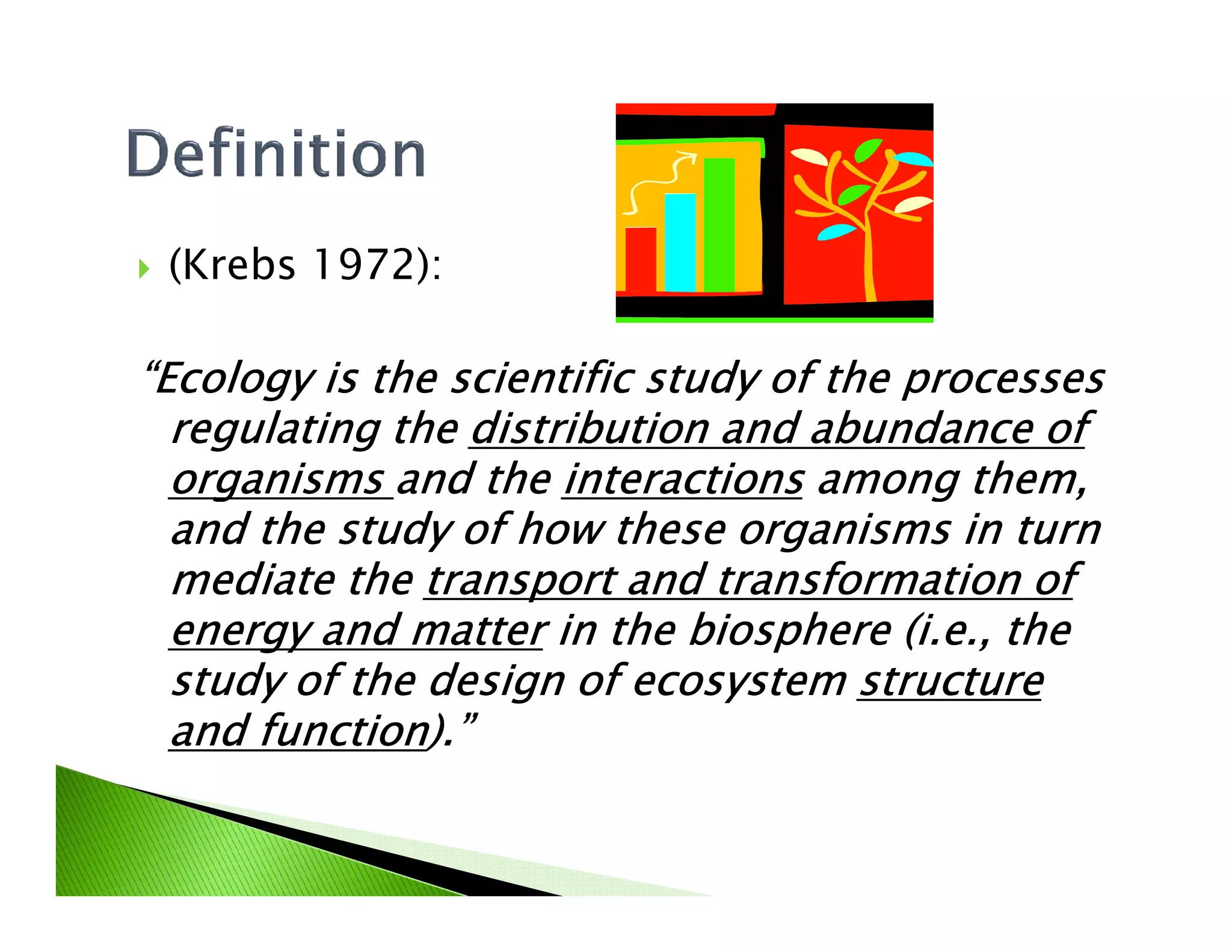 (Krebs 1972):
“Ecology is the scientific study of the processes“Ecology is the scientific study of the processes“Ecology is the scientific study of the processes“Ecology is the scientific study of the processes
regulating theregulating theregulating theregulating the distribution and abundance ofdistribution and abundance ofdistribution and abundance ofdistribution and abundance of
organismsorganismsorganismsorganisms and theand theand theand the interactionsinteractionsinteractionsinteractions among them,among them,among them,among them,organismsorganismsorganismsorganisms and theand theand theand the interactionsinteractionsinteractionsinteractions among them,among them,among them,among them,
and the study of how these organisms in turnand the study of how these organisms in turnand the study of how these organisms in turnand the study of how these organisms in turn
mediate themediate themediate themediate the transport and transformation oftransport and transformation oftransport and transformation oftransport and transformation of
energy and matterenergy and matterenergy and matterenergy and matter in the biosphere (i.e., thein the biosphere (i.e., thein the biosphere (i.e., thein the biosphere (i.e., the
study of the design of ecosystemstudy of the design of ecosystemstudy of the design of ecosystemstudy of the design of ecosystem structurestructurestructurestructure
and functionand functionand functionand function).”).”).”).”
 