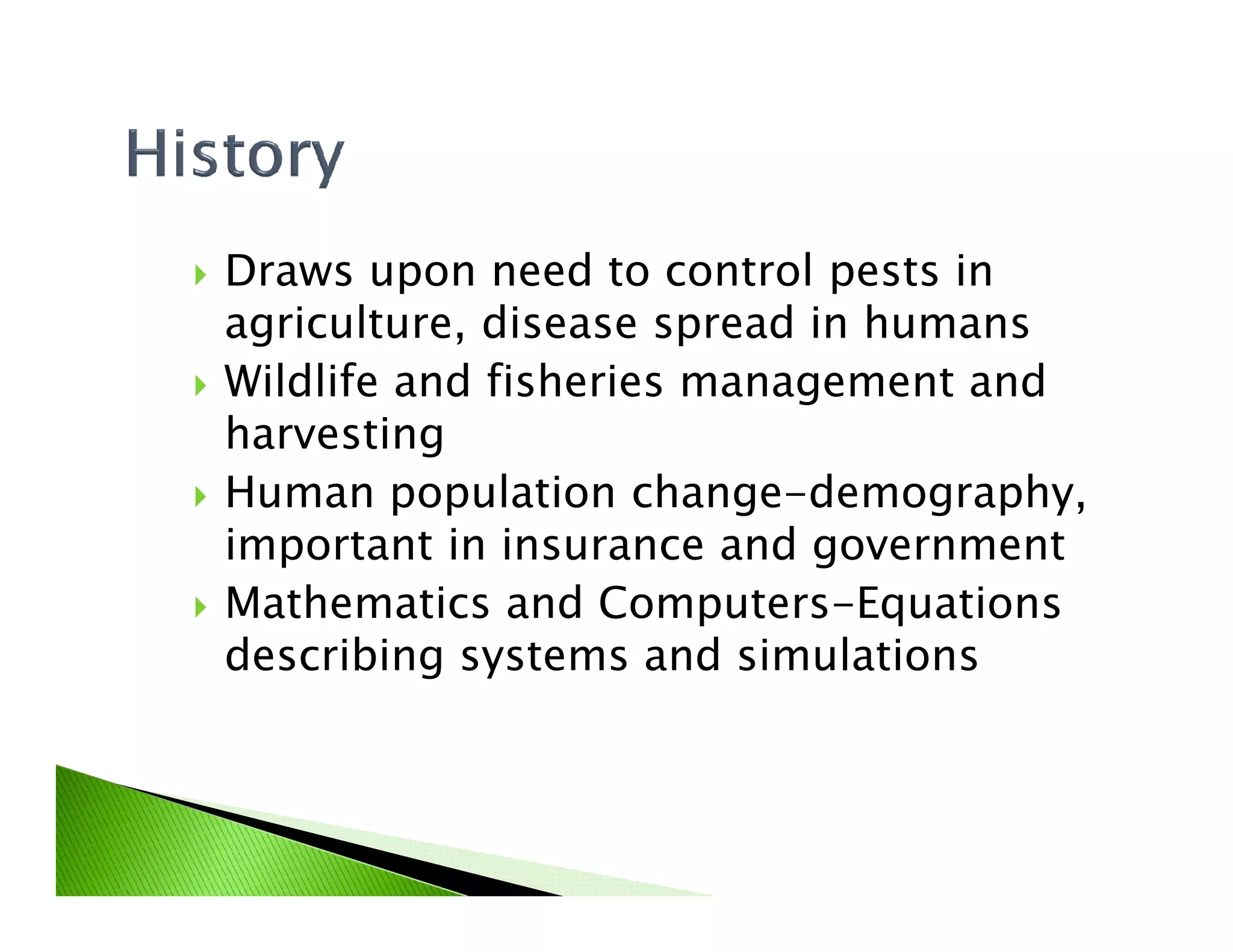 Draws upon need to control pests in
agriculture, disease spread in humans
Wildlife and fisheries management and
harvesting
Human population change-demography,Human population change-demography,
important in insurance and government
Mathematics and Computers-Equations
describing systems and simulations
 