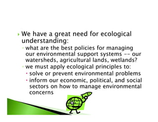 We have a great need for ecological
understanding:
◦ what are the best policies for managing
our environmental support systems -- our
watersheds, agricultural lands, wetlands?watersheds, agricultural lands, wetlands?
◦ we must apply ecological principles to:
solve or prevent environmental problems
inform our economic, political, and social
sectors on how to manage environmental
concerns
 