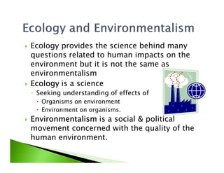 Ecology provides the science behind many
questions related to human impacts on the
environment but it is not the same as
environmentalism
EcologyEcologyEcologyEcology is a scienceEcologyEcologyEcologyEcology is a science
◦ Seeking understanding of effects of
Organisms on environment
Environment on organisms.
EnvironmentalismEnvironmentalismEnvironmentalismEnvironmentalism is a social & political
movement concerned with the quality of the
human environment.
 