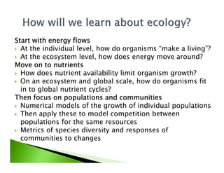Start with energy flowsStart with energy flowsStart with energy flowsStart with energy flows
At the individual level, how do organisms “make a living”?
At the ecosystem level, how does energy move around?
Move on to nutrientsMove on to nutrientsMove on to nutrientsMove on to nutrients
How does nutrient availability limit organism growth?
On an ecosystem and global scale, how do organisms fit
in to global nutrient cycles?in to global nutrient cycles?
Then focus on populations and communitiesThen focus on populations and communitiesThen focus on populations and communitiesThen focus on populations and communities
Numerical models of the growth of individual populations
Then apply these to model competition between
populations for the same resources
Metrics of species diversity and responses of
communities to changes
 