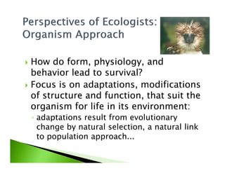 How do form, physiology, and
behavior lead to survival?
Focus is on adaptations, modificationsFocus is on adaptations, modifications
of structure and function, that suit the
organism for life in its environment:
◦ adaptations result from evolutionary
change by natural selection, a natural link
to population approach...
 