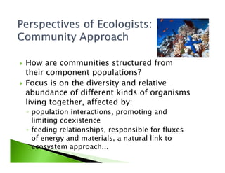 How are communities structured from
their component populations?
Focus is on the diversity and relativeFocus is on the diversity and relative
abundance of different kinds of organisms
living together, affected by:
◦ population interactions, promoting and
limiting coexistence
◦ feeding relationships, responsible for fluxes
of energy and materials, a natural link to
ecosystem approach...
 