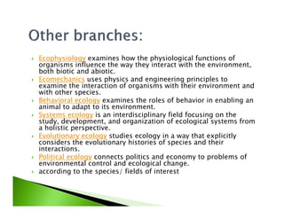 Ecophysiology examines how the physiological functions of
organisms influence the way they interact with the environment,
both biotic and abiotic.
Ecomechanics uses physics and engineering principles to
examine the interaction of organisms with their environment and
with other species.
Behavioral ecology examines the roles of behavior in enabling an
animal to adapt to its environment.animal to adapt to its environment.
Systems ecology is an interdisciplinary field focusing on the
study, development, and organization of ecological systems from
a holistic perspective.
Evolutionary ecology studies ecology in a way that explicitly
considers the evolutionary histories of species and their
interactions.
Political ecology connects politics and economy to problems of
environmental control and ecological change.
according to the species/ fields of interest
 