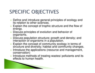 Define and introduce general principles of ecology and
its relation to other sciences.
Explain the concept of trophic structure and the flow of
energy.
Discuss principles of evolution and behavior of
organisms.
Discuss population structure; growth and density; andDiscuss population structure; growth and density; and
interaction of organisms in a population.
Explain the concept of community ecology in terms of
structure and diversity; habitat and community changes.
Introduce the applications (resource and management,
conservation)
Introduce methods of treating wastes/ pollutants and its
effects to human health.
 
