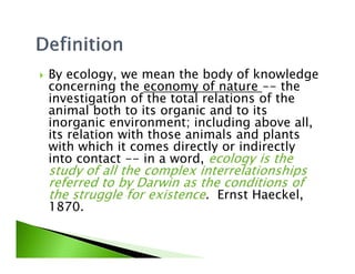 By ecology, we mean the body of knowledge
concerning the economy of nature -- the
investigation of the total relations of the
animal both to its organic and to its
inorganic environment; including above all,
its relation with those animals and plantsits relation with those animals and plants
with which it comes directly or indirectly
into contact -- in a word, ecology is the
study of all the complex interrelationships
referred to by Darwin as the conditions of
the struggle for existence. Ernst Haeckel,
1870.
 