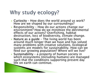 CuriosityCuriosityCuriosityCuriosity – How does the world around us work?
How are we shaped by our surroundings?
Responsibility – How do our actions change our
environment? How do we minimize the detrimental
effects of our actions? Overfishing, habitat
destruction, loss of biodiversity, climate change.
Nature as a guideNature as a guideNature as a guideNature as a guide – The living world has beenNature as a guideNature as a guideNature as a guideNature as a guide – The living world has been
around much longer than we have and has solved
many problems with creative solutions. Ecological
systems are models for sustainability. How can we
feed our growing population? Where will we live?
SustainabilitySustainabilitySustainabilitySustainability – a property of human society in
which ecosystems (including humans) are managed
such that the conditions supporting present day
life on earth can continue.
 
