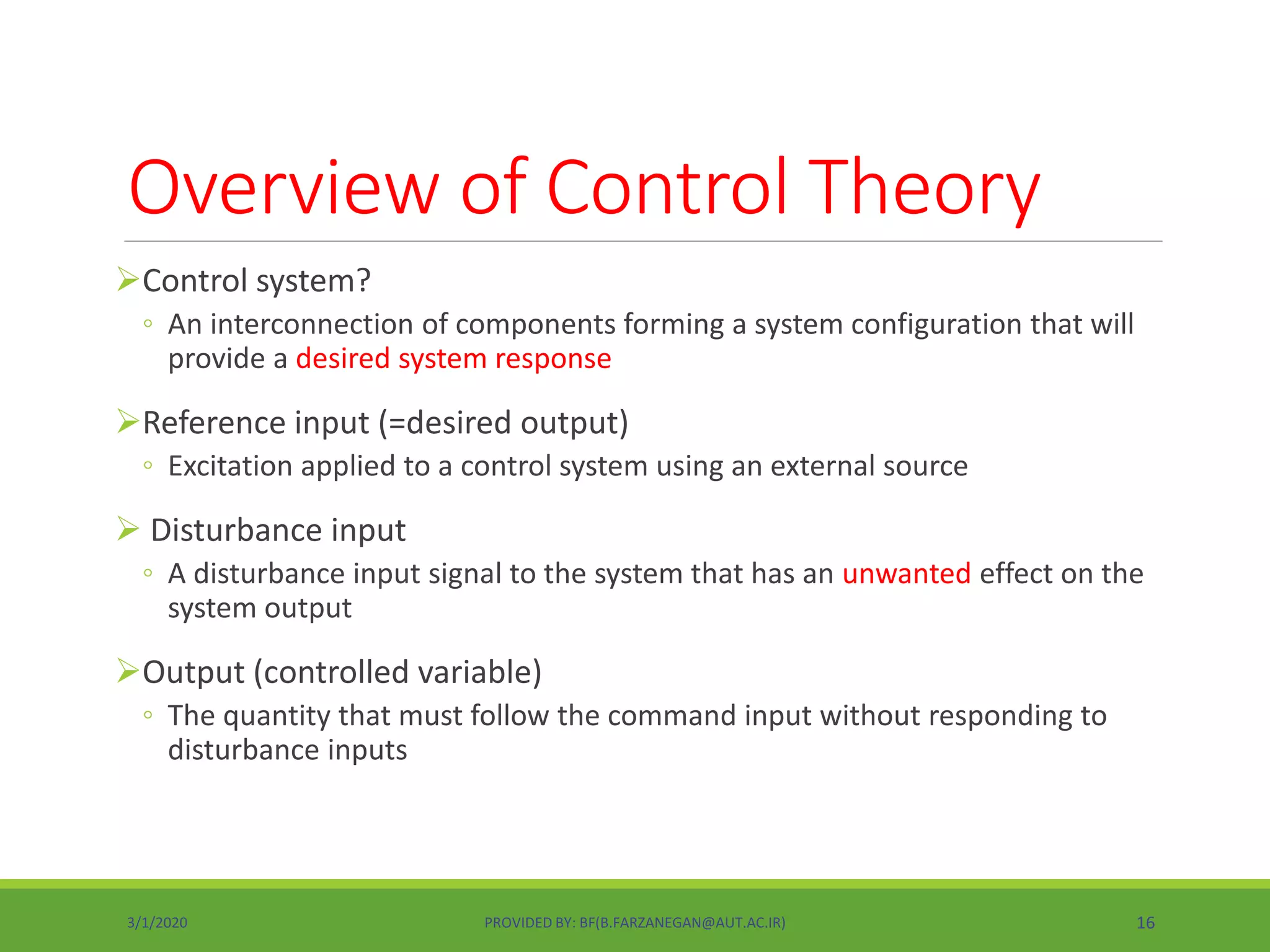 Overview of Control Theory
Control system?
◦ An interconnection of components forming a system configuration that will
provide a desired system response
Reference input (=desired output)
◦ Excitation applied to a control system using an external source
 Disturbance input
◦ A disturbance input signal to the system that has an unwanted effect on the
system output
Output (controlled variable)
◦ The quantity that must follow the command input without responding to
disturbance inputs
3/1/2020 PROVIDED BY: BF(B.FARZANEGAN@AUT.AC.IR) 16
 