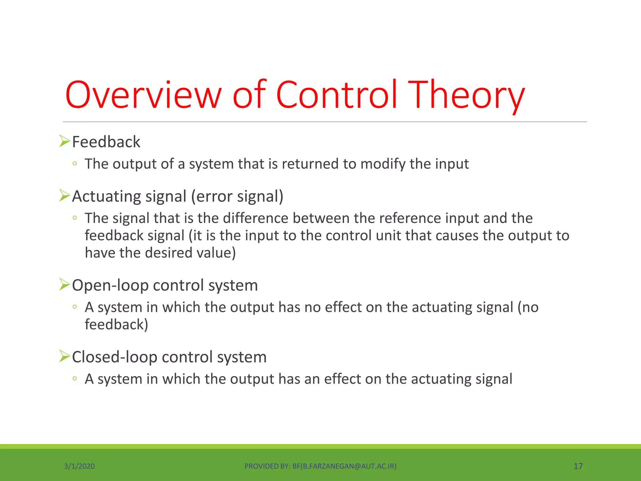 Overview of Control Theory
Feedback
◦ The output of a system that is returned to modify the input
Actuating signal (error signal)
◦ The signal that is the difference between the reference input and the
feedback signal (it is the input to the control unit that causes the output to
have the desired value)
Open-loop control system
◦ A system in which the output has no effect on the actuating signal (no
feedback)
Closed-loop control system
◦ A system in which the output has an effect on the actuating signal
3/1/2020 PROVIDED BY: BF(B.FARZANEGAN@AUT.AC.IR) 17
 