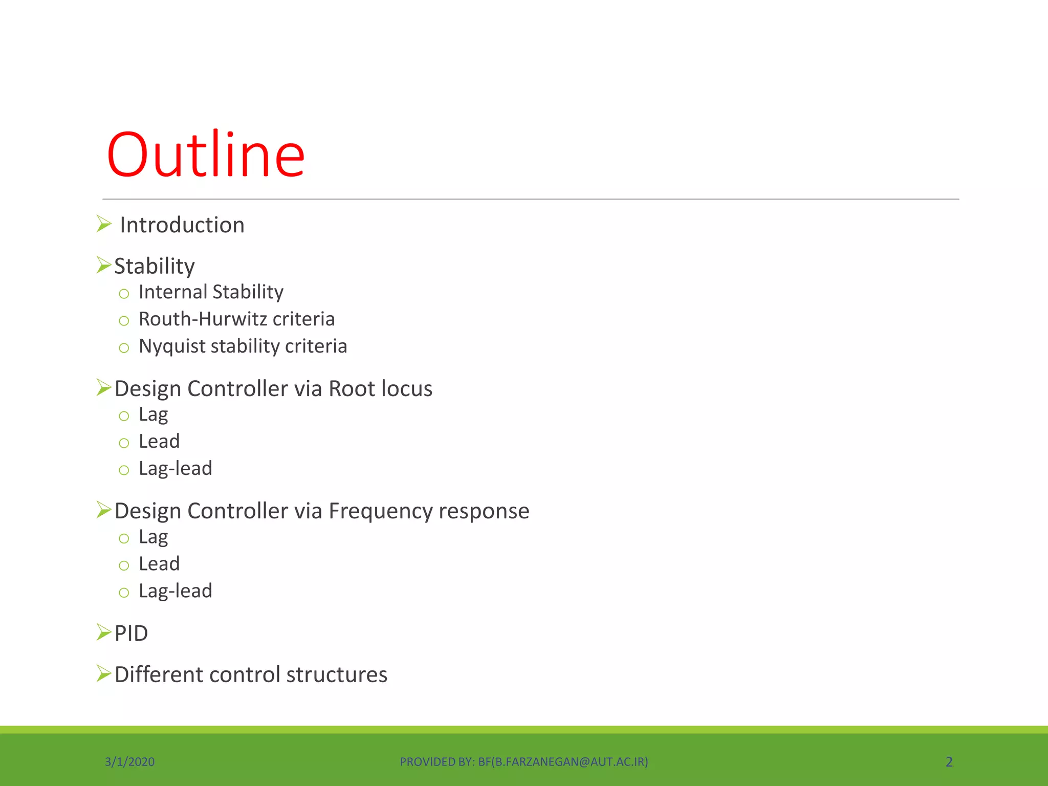 Outline
 Introduction
Stability
o Internal Stability
o Routh-Hurwitz criteria
o Nyquist stability criteria
Design Controller via Root locus
o Lag
o Lead
o Lag-lead
Design Controller via Frequency response
o Lag
o Lead
o Lag-lead
PID
Different control structures
3/1/2020 PROVIDED BY: BF(B.FARZANEGAN@AUT.AC.IR) 2
 