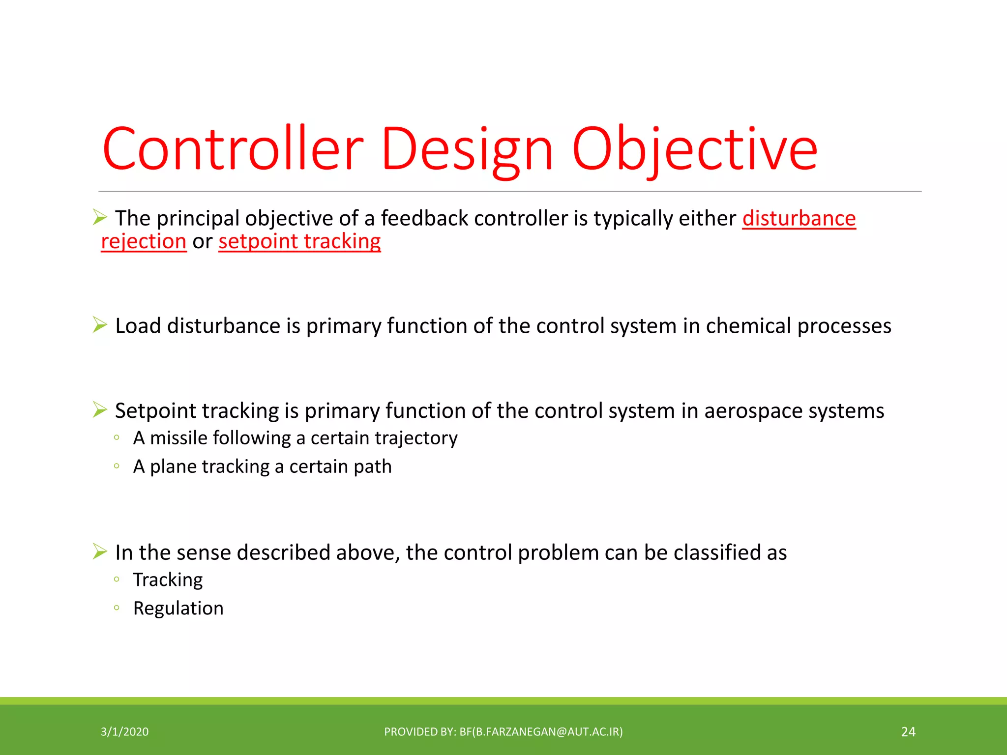 Controller Design Objective
 The principal objective of a feedback controller is typically either disturbance
rejection or setpoint tracking
 Load disturbance is primary function of the control system in chemical processes
 Setpoint tracking is primary function of the control system in aerospace systems
◦ A missile following a certain trajectory
◦ A plane tracking a certain path
 In the sense described above, the control problem can be classified as
◦ Tracking
◦ Regulation
3/1/2020 PROVIDED BY: BF(B.FARZANEGAN@AUT.AC.IR) 24
 