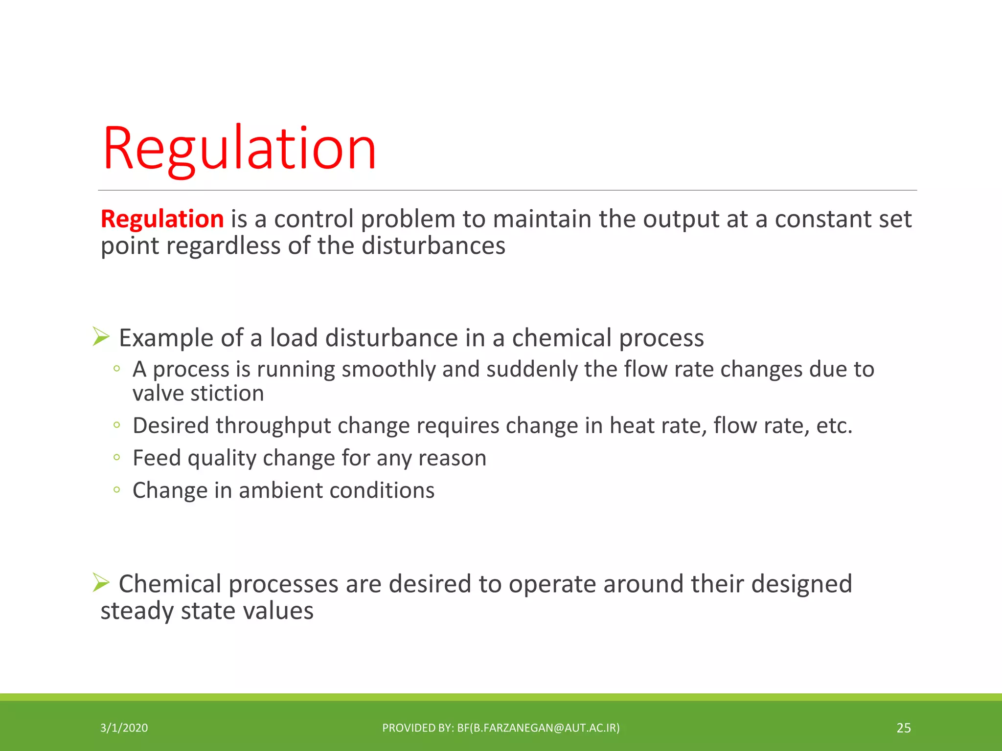 Regulation
Regulation is a control problem to maintain the output at a constant set
point regardless of the disturbances
 Example of a load disturbance in a chemical process
◦ A process is running smoothly and suddenly the flow rate changes due to
valve stiction
◦ Desired throughput change requires change in heat rate, flow rate, etc.
◦ Feed quality change for any reason
◦ Change in ambient conditions
 Chemical processes are desired to operate around their designed
steady state values
3/1/2020 PROVIDED BY: BF(B.FARZANEGAN@AUT.AC.IR) 25
 