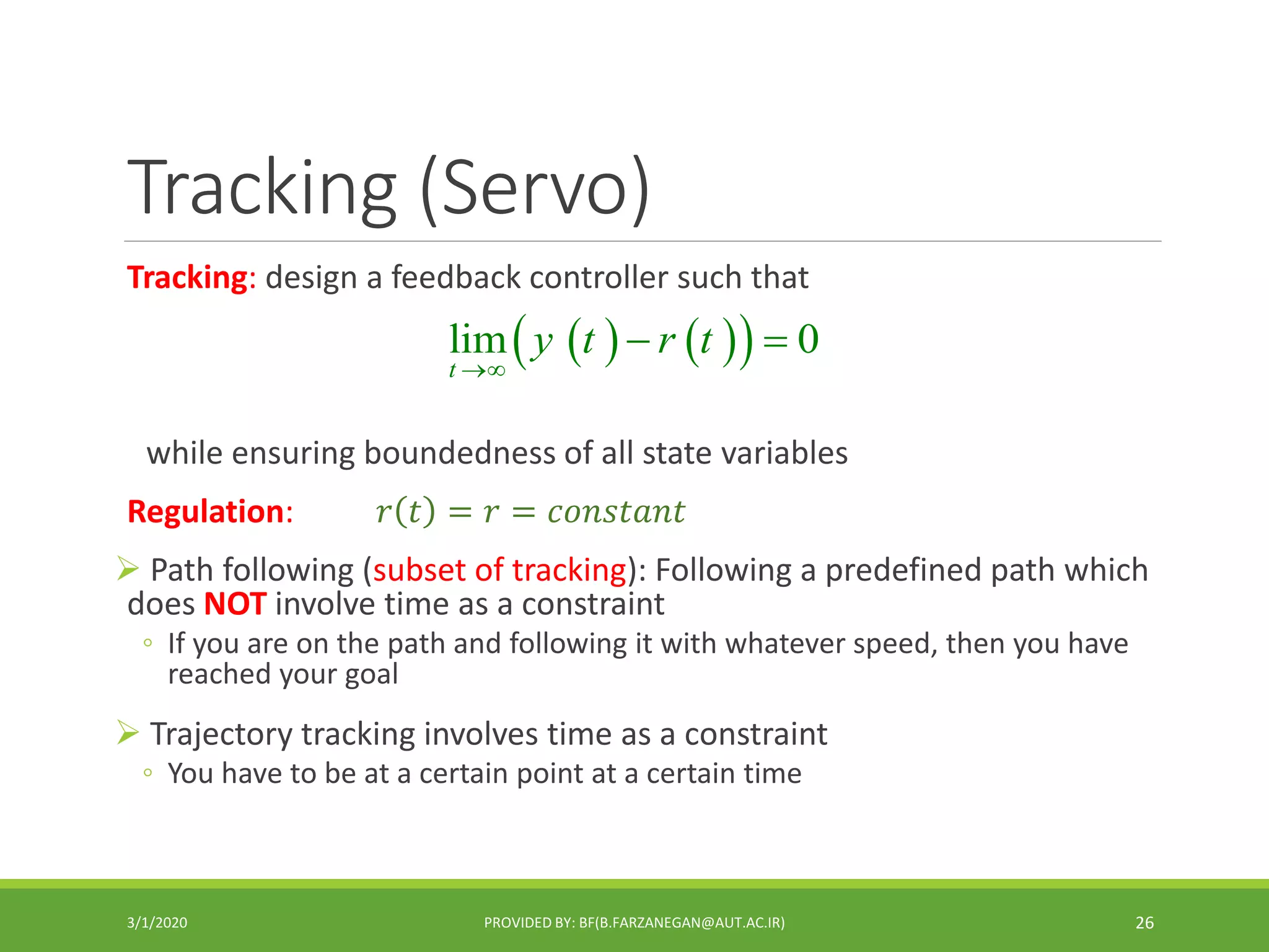 Tracking (Servo)
Tracking: design a feedback controller such that
while ensuring boundedness of all state variables
Regulation: 𝑟 𝑡 = 𝑟 = 𝑐𝑜𝑛𝑠𝑡𝑎𝑛𝑡
 Path following (subset of tracking): Following a predefined path which
does NOT involve time as a constraint
◦ If you are on the path and following it with whatever speed, then you have
reached your goal
 Trajectory tracking involves time as a constraint
◦ You have to be at a certain point at a certain time
3/1/2020 PROVIDED BY: BF(B.FARZANEGAN@AUT.AC.IR) 26
    lim 0
t
y t r t

 
 