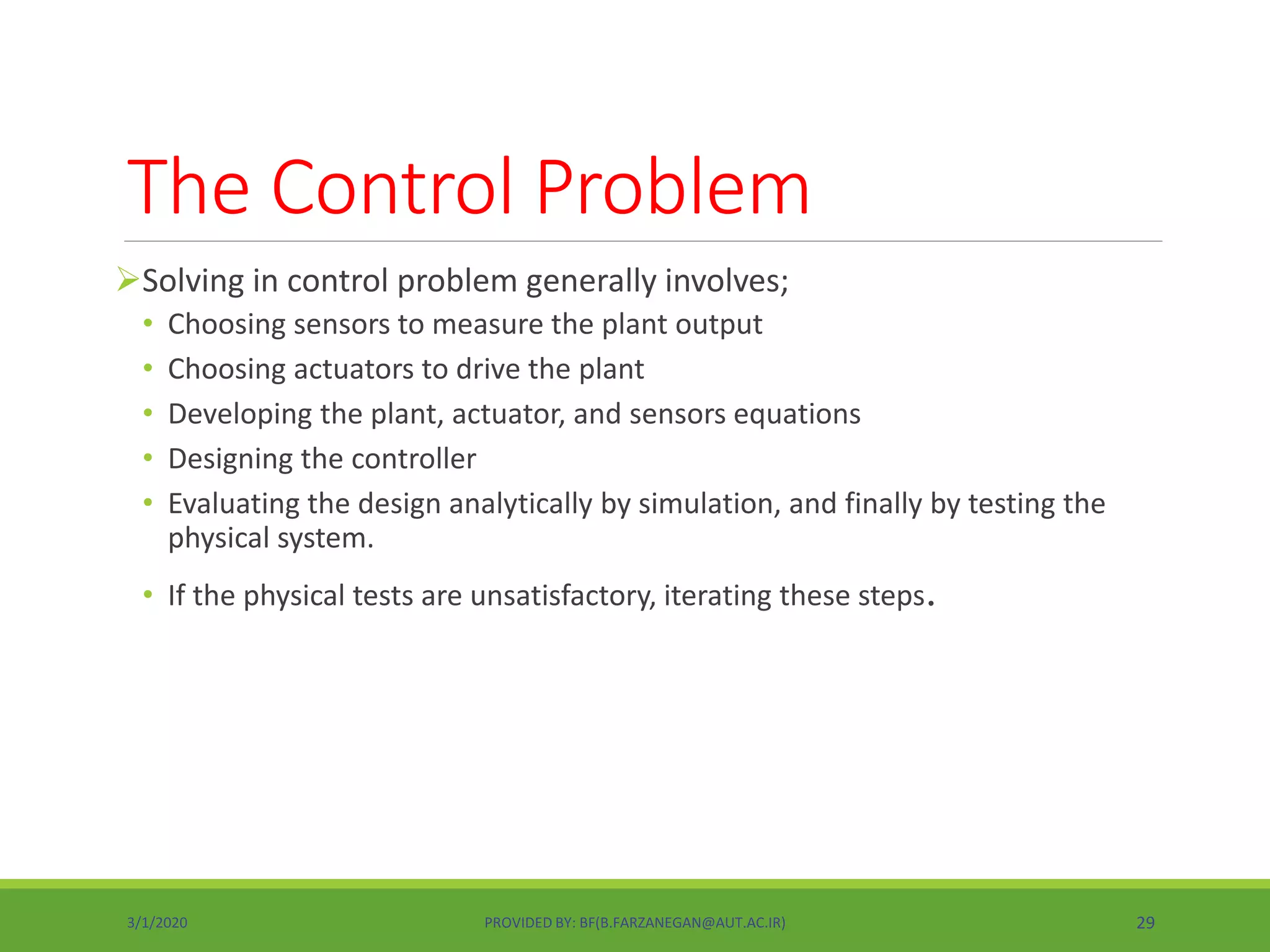 The Control Problem
Solving in control problem generally involves;
• Choosing sensors to measure the plant output
• Choosing actuators to drive the plant
• Developing the plant, actuator, and sensors equations
• Designing the controller
• Evaluating the design analytically by simulation, and finally by testing the
physical system.
• If the physical tests are unsatisfactory, iterating these steps.
3/1/2020 PROVIDED BY: BF(B.FARZANEGAN@AUT.AC.IR) 29
 