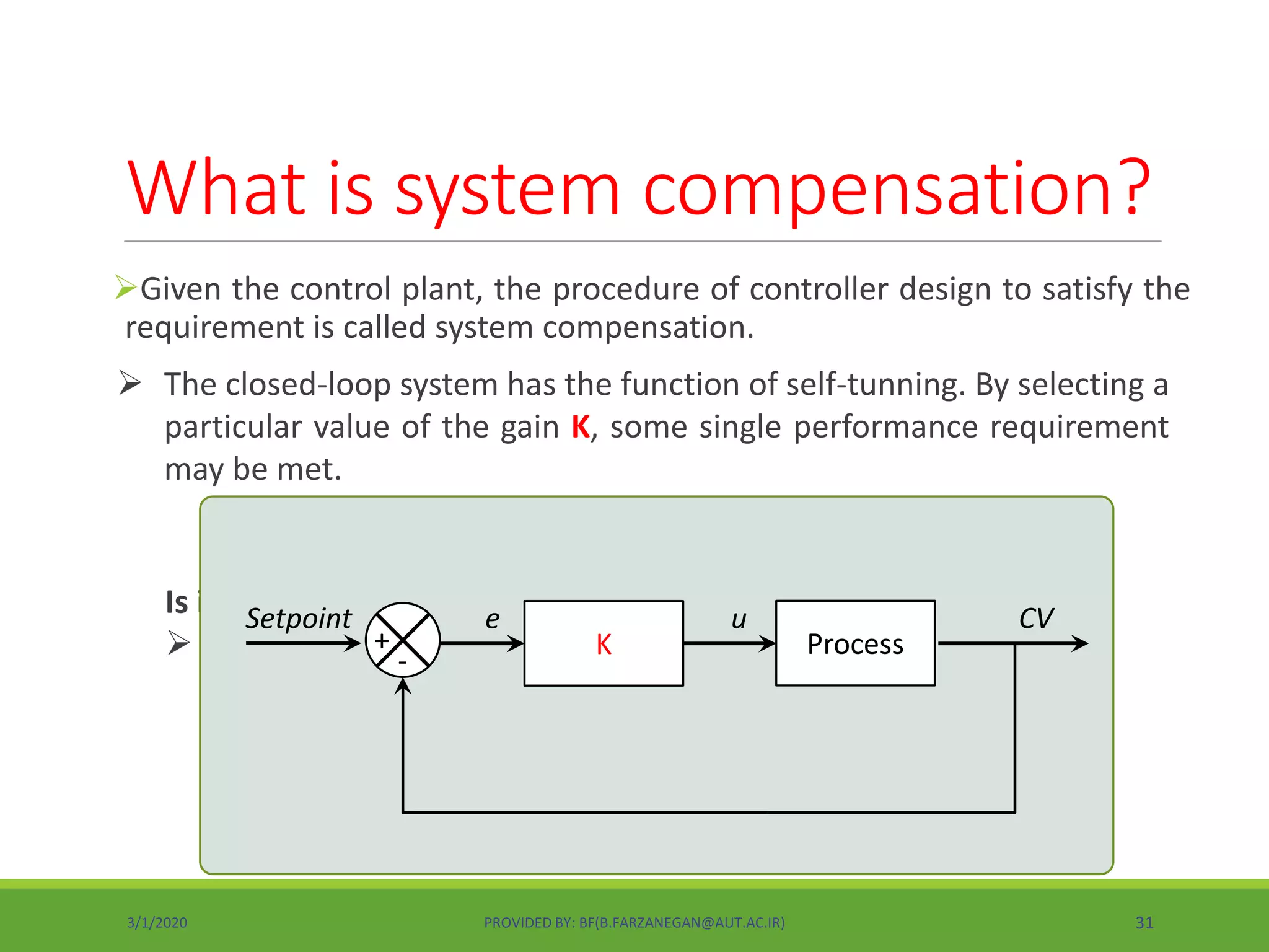 Given the control plant, the procedure of controller design to satisfy the
requirement is called system compensation.
What is system compensation?
 The closed-loop system has the function of self-tunning. By selecting a
particular value of the gain K, some single performance requirement
may be met.
Is it possible to meet more than one performance requirement?
 Sometimes, it is not possible.K
e
Process+
-
Setpoint u CV
3/1/2020 PROVIDED BY: BF(B.FARZANEGAN@AUT.AC.IR) 31
 