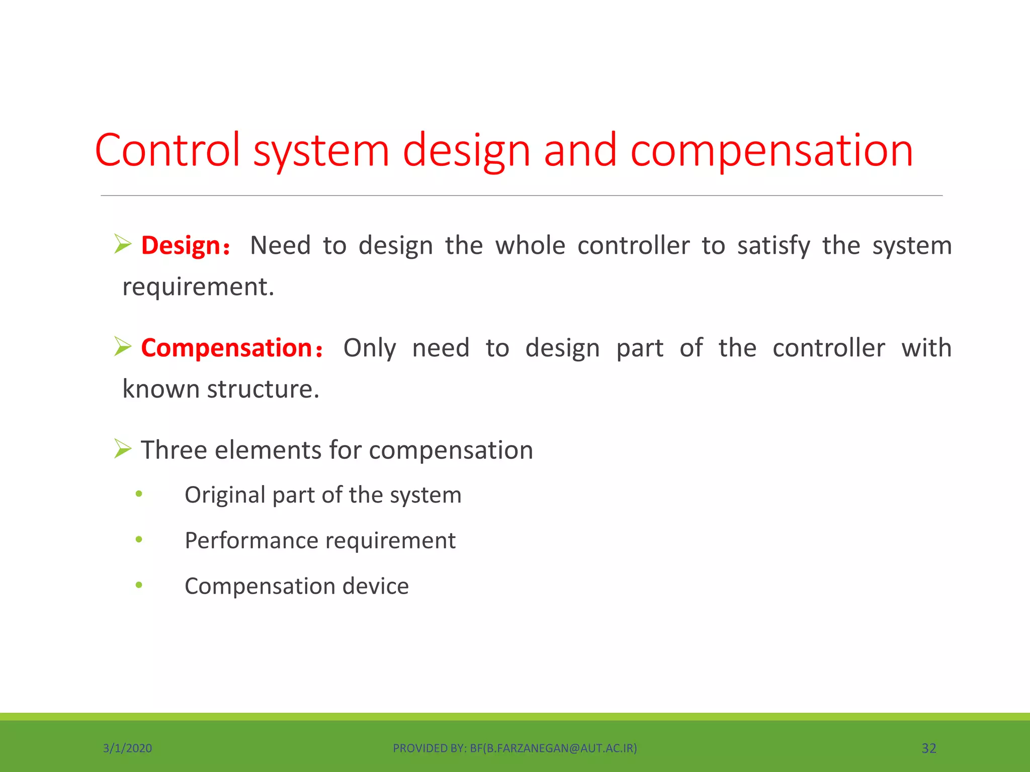  Design：Need to design the whole controller to satisfy the system
requirement.
 Compensation：Only need to design part of the controller with
known structure.
 Three elements for compensation
• Original part of the system
• Performance requirement
• Compensation device
Control system design and compensation
3/1/2020 PROVIDED BY: BF(B.FARZANEGAN@AUT.AC.IR) 32
 