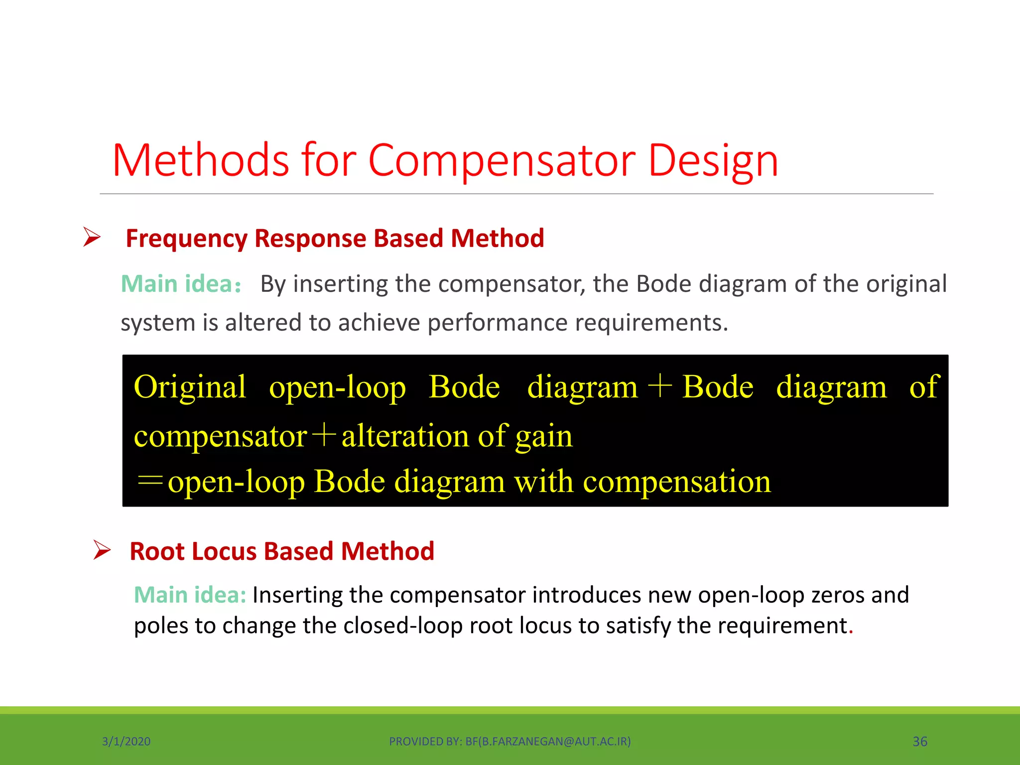  Frequency Response Based Method
Main idea：By inserting the compensator, the Bode diagram of the original
system is altered to achieve performance requirements.
Original open-loop Bode diagram＋Bode diagram of
compensator＋alteration of gain
＝open-loop Bode diagram with compensation
 Root Locus Based Method
Methods for Compensator Design
Main idea: Inserting the compensator introduces new open-loop zeros and
poles to change the closed-loop root locus to satisfy the requirement.
3/1/2020 PROVIDED BY: BF(B.FARZANEGAN@AUT.AC.IR) 36
 