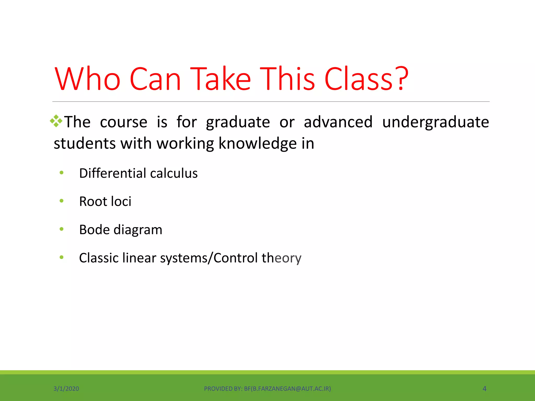 Who Can Take This Class?
The course is for graduate or advanced undergraduate
students with working knowledge in
• Differential calculus
• Root loci
• Bode diagram
• Classic linear systems/Control theory
3/1/2020 PROVIDED BY: BF(B.FARZANEGAN@AUT.AC.IR) 4
 