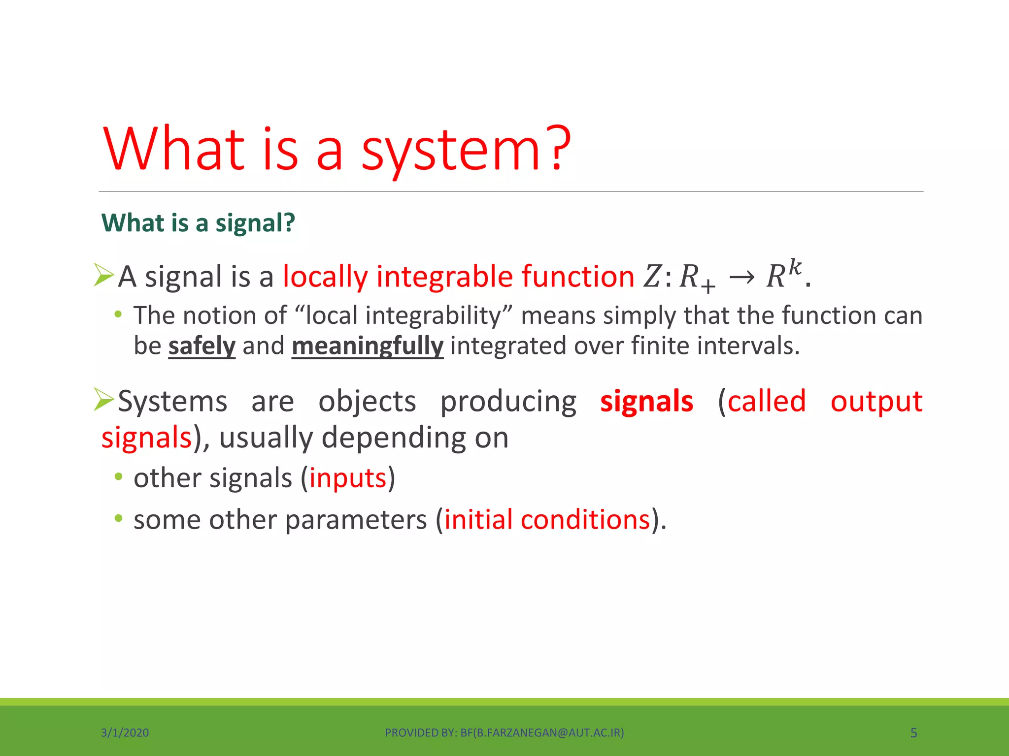 What is a system?
What is a signal?
A signal is a locally integrable function 𝑍: 𝑅+ → 𝑅 𝑘.
• The notion of “local integrability” means simply that the function can
be safely and meaningfully integrated over finite intervals.
Systems are objects producing signals (called output
signals), usually depending on
• other signals (inputs)
• some other parameters (initial conditions).
3/1/2020 PROVIDED BY: BF(B.FARZANEGAN@AUT.AC.IR) 5
 