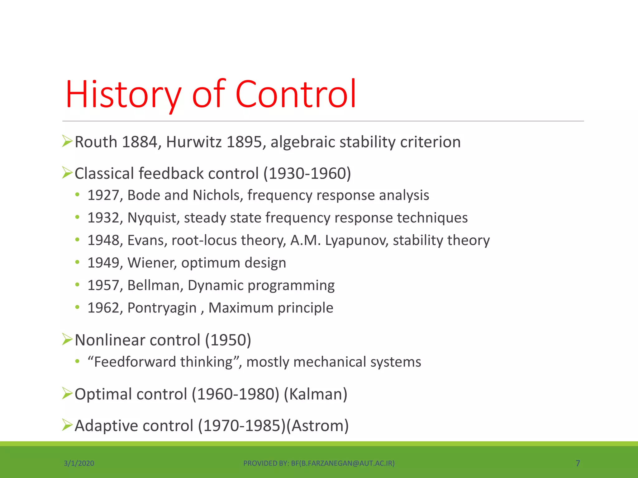 History of Control
Routh 1884, Hurwitz 1895, algebraic stability criterion
Classical feedback control (1930-1960)
• 1927, Bode and Nichols, frequency response analysis
• 1932, Nyquist, steady state frequency response techniques
• 1948, Evans, root-locus theory, A.M. Lyapunov, stability theory
• 1949, Wiener, optimum design
• 1957, Bellman, Dynamic programming
• 1962, Pontryagin , Maximum principle
Nonlinear control (1950)
• “Feedforward thinking”, mostly mechanical systems
Optimal control (1960-1980) (Kalman)
Adaptive control (1970-1985)(Astrom)
3/1/2020 PROVIDED BY: BF(B.FARZANEGAN@AUT.AC.IR) 7
 