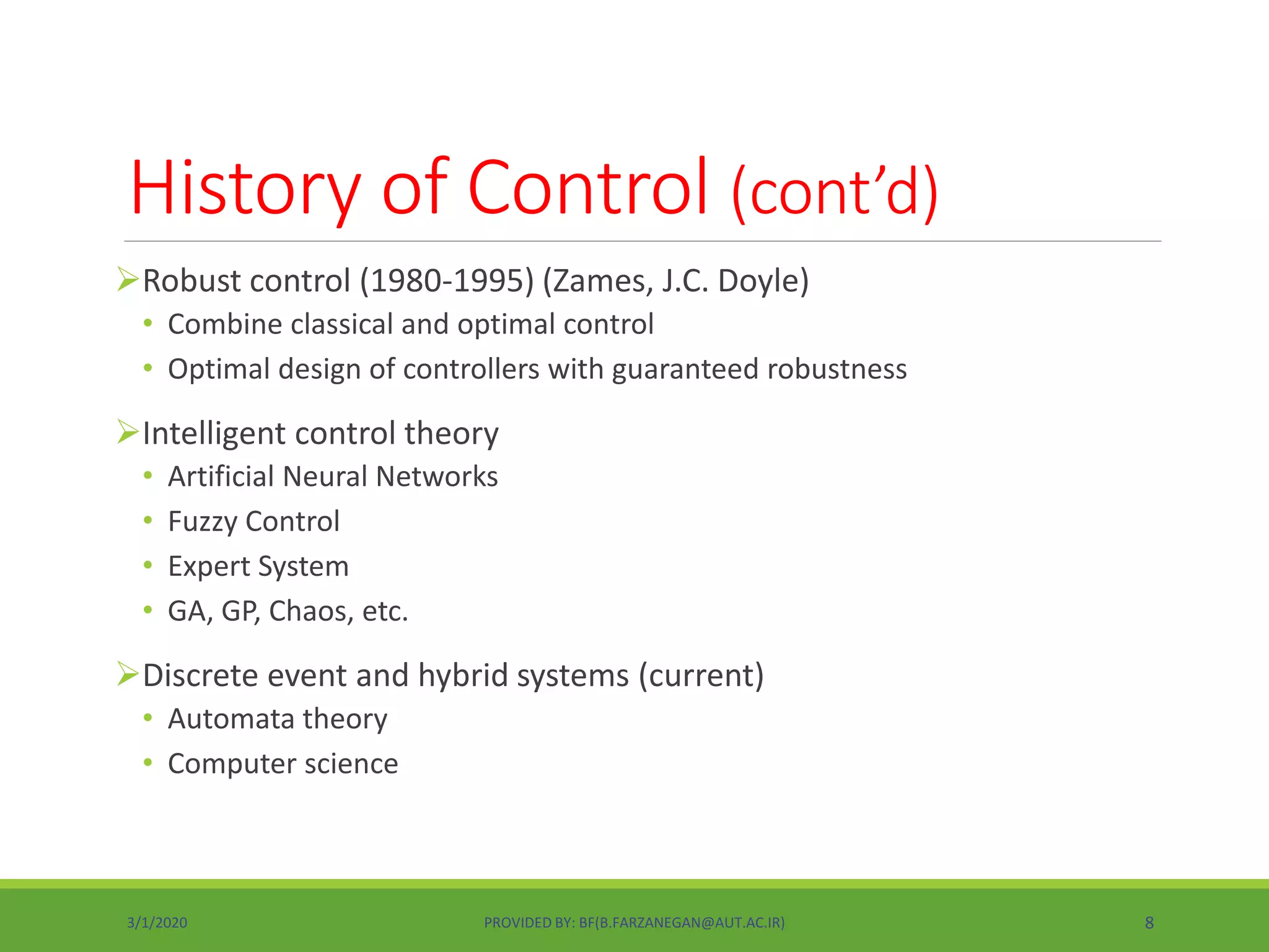 History of Control (cont’d)
Robust control (1980-1995) (Zames, J.C. Doyle)
• Combine classical and optimal control
• Optimal design of controllers with guaranteed robustness
Intelligent control theory
• Artificial Neural Networks
• Fuzzy Control
• Expert System
• GA, GP, Chaos, etc.
Discrete event and hybrid systems (current)
• Automata theory
• Computer science
3/1/2020 PROVIDED BY: BF(B.FARZANEGAN@AUT.AC.IR) 8
 