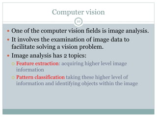 Computer vision
 One of the computer vision fields is image analysis.
 It involves the examination of image data to
facilitate solving a vision problem.
 Image analysis has 2 topics:
 Feature extraction: acquiring higher level image
information
 Pattern classification taking these higher level of
information and identifying objects within the image
10
 