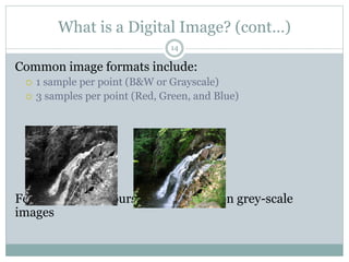 What is a Digital Image? (cont…)
Common image formats include:
 1 sample per point (B&W or Grayscale)
 3 samples per point (Red, Green, and Blue)
For most of this course we will focus on grey-scale
images
14
 