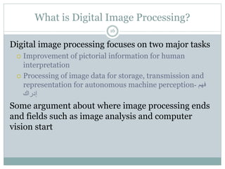 What is Digital Image Processing?
Digital image processing focuses on two major tasks
 Improvement of pictorial information for human
interpretation
 Processing of image data for storage, transmission and
representation for autonomous machine perception ‫فهم‬
-
‫إدراك‬
Some argument about where image processing ends
and fields such as image analysis and computer
vision start
16
 