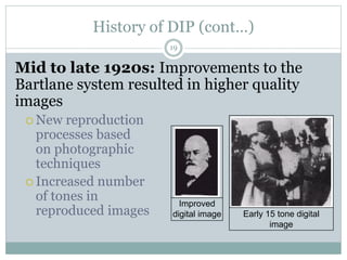History of DIP (cont…)
Mid to late 1920s: Improvements to the
Bartlane system resulted in higher quality
images
 New reproduction
processes based
on photographic
techniques
 Increased number
of tones in
reproduced images
Improved
digital image Early 15 tone digital
image
19
 